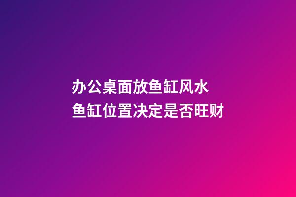 办公桌面放鱼缸风水  鱼缸位置决定是否旺财